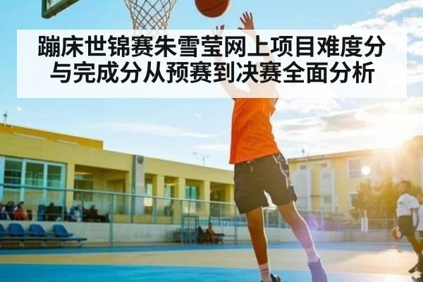 蹦床世锦赛朱雪莹网上项目难度分与完成分从预赛到决赛全面分析
