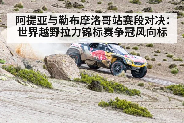 阿提亚与勒布摩洛哥站赛段对决：世界越野拉力锦标赛争冠风向标