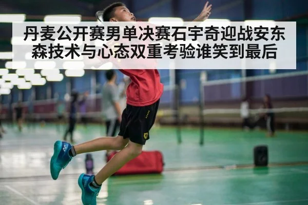 丹麦公开赛男单决赛石宇奇迎战安东森技术与心态双重考验谁笑到最后