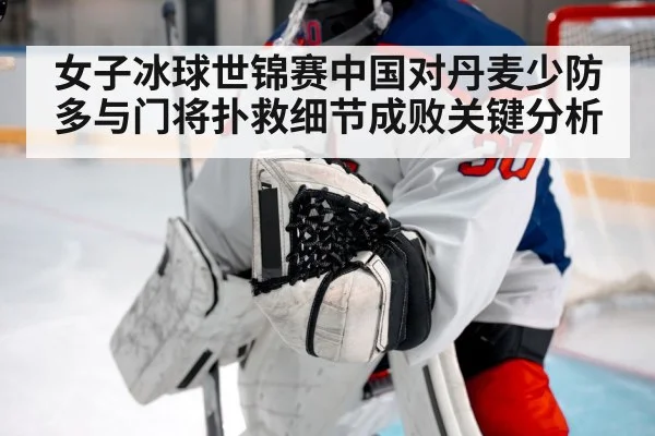 女子冰球世锦赛中国对丹麦少防多与门将扑救细节成败关键分析